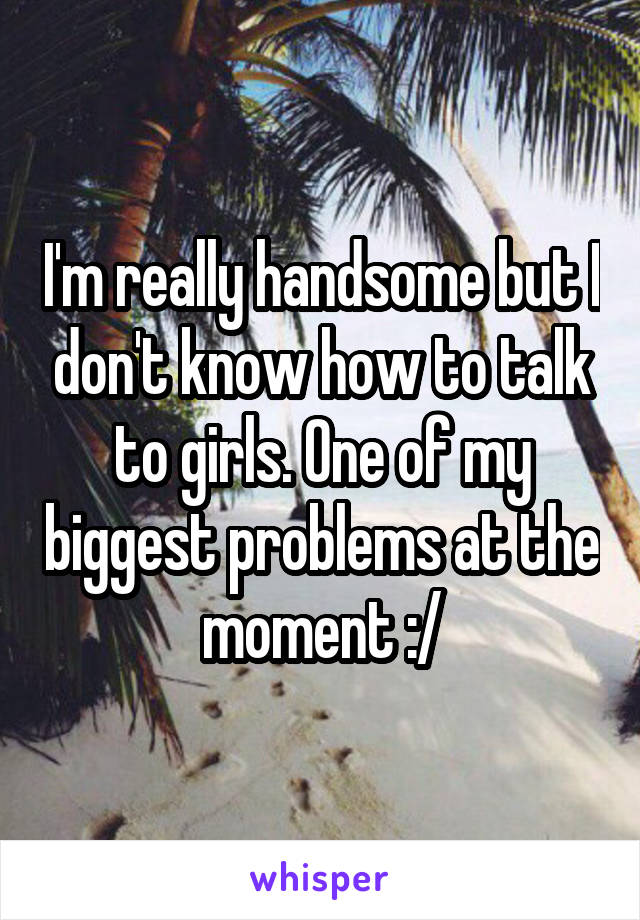 I'm really handsome but I don't know how to talk to girls. One of my biggest problems at the moment :/