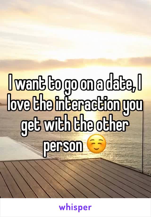 I want to go on a date, I love the interaction you get with the other person ☺️