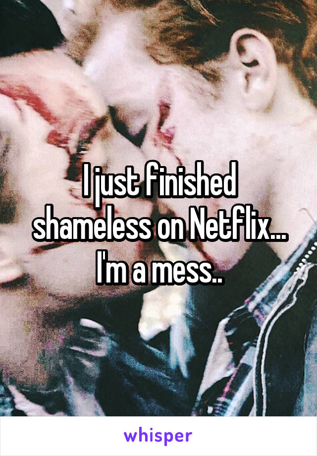 I just finished shameless on Netflix... I'm a mess..