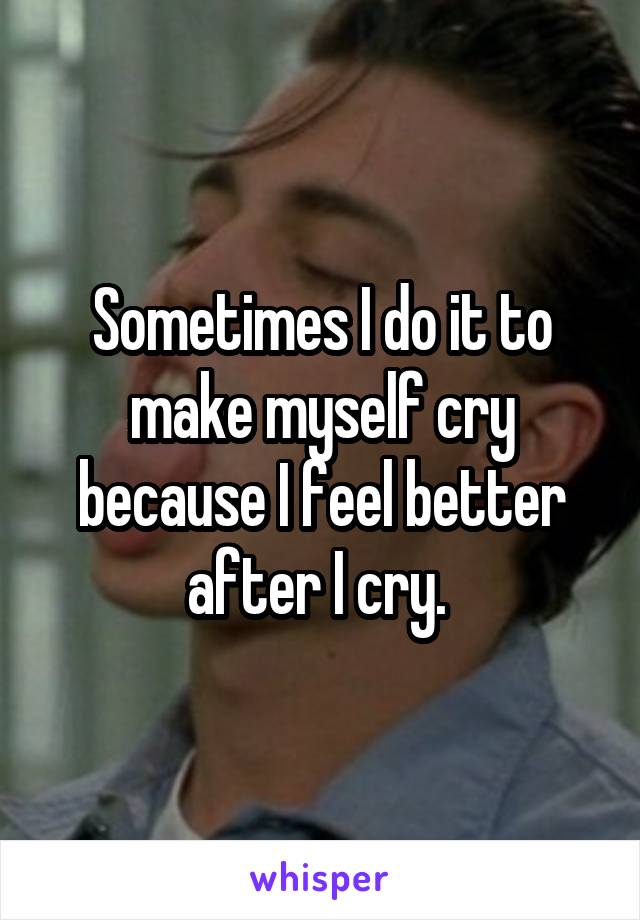 Sometimes I do it to make myself cry because I feel better after I cry. 