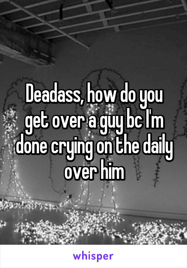 Deadass, how do you get over a guy bc I'm done crying on the daily over him