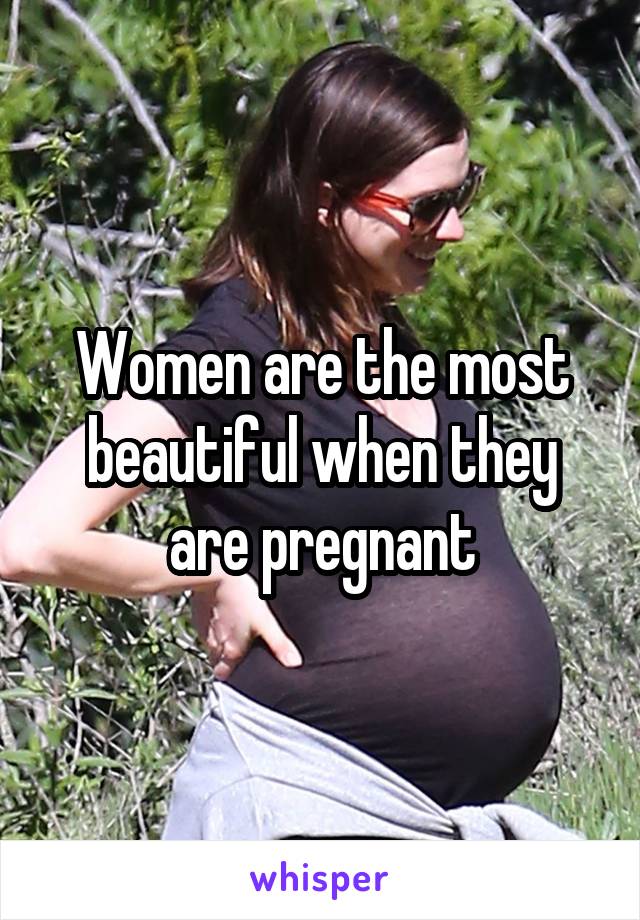 Women are the most beautiful when they are pregnant