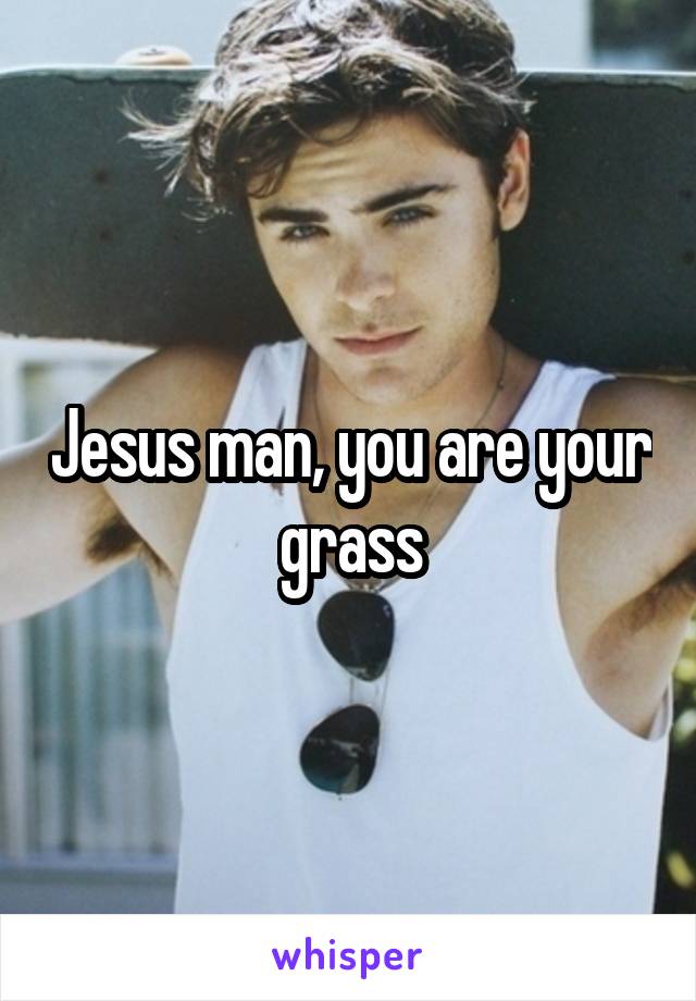 Jesus man, you are your grass