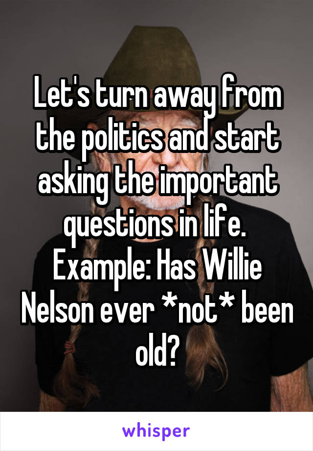 Let's turn away from the politics and start asking the important questions in life. 
Example: Has Willie Nelson ever *not* been old?