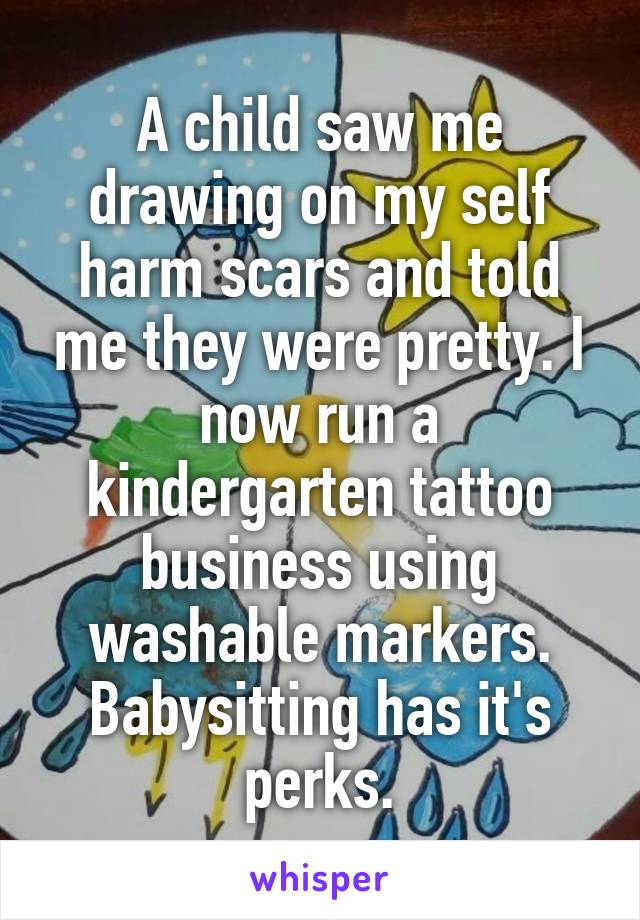 A child saw me drawing on my self harm scars and told me they were pretty. I now run a kindergarten tattoo business using washable markers. Babysitting has it's perks.