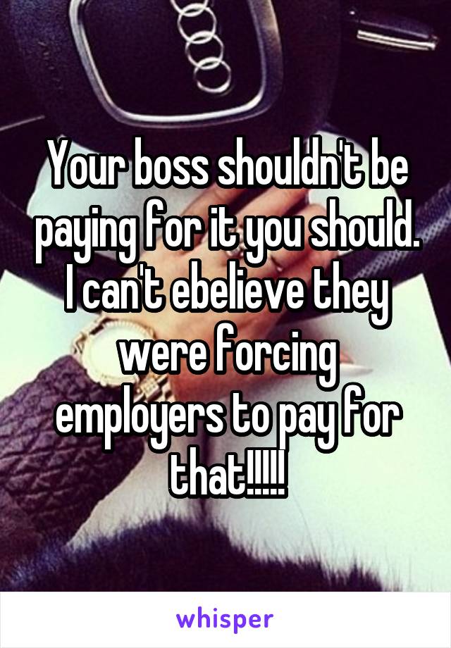 Your boss shouldn't be paying for it you should. I can't ebelieve they were forcing employers to pay for that!!!!!