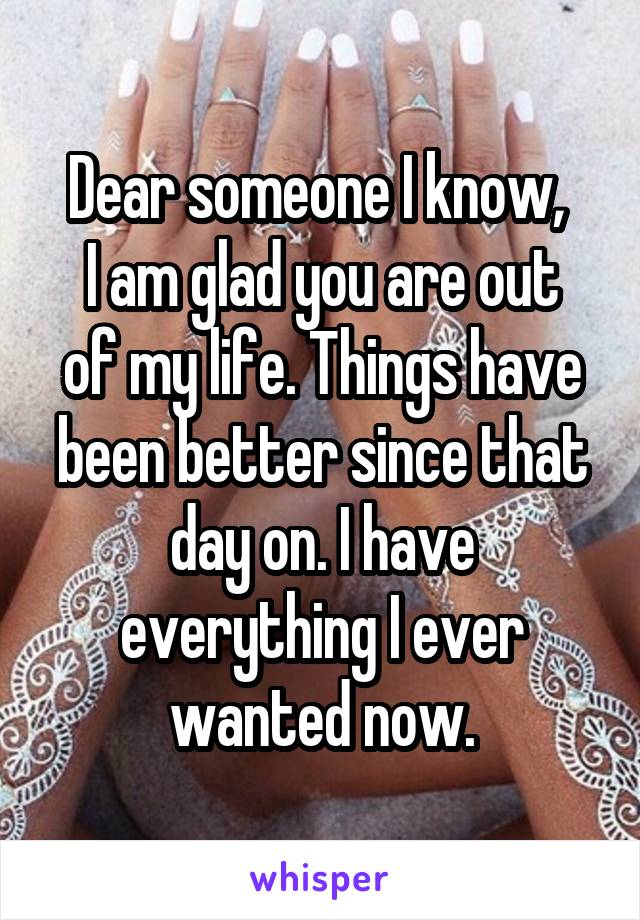 Dear someone I know, 
I am glad you are out of my life. Things have been better since that day on. I have everything I ever wanted now.