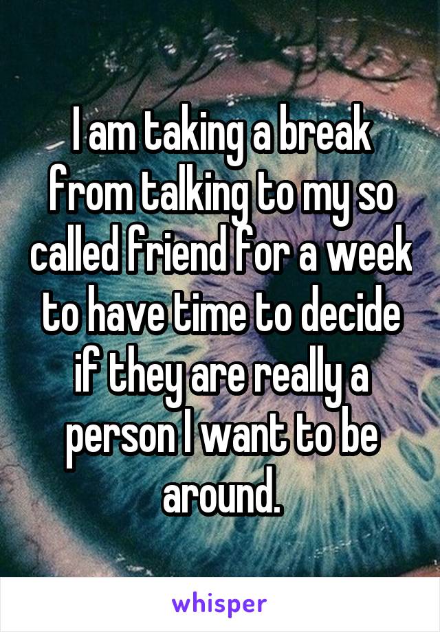 I am taking a break from talking to my so called friend for a week to have time to decide if they are really a person I want to be around.