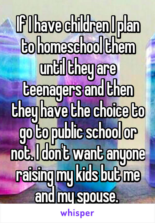 If I have children I plan to homeschool them until they are teenagers and then they have the choice to go to public school or not. I don't want anyone raising my kids but me and my spouse. 
