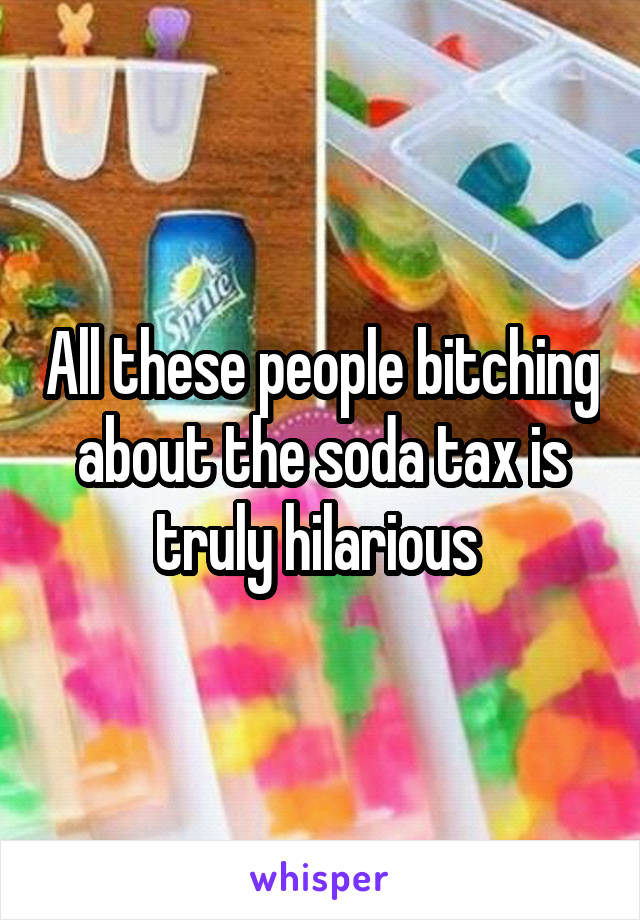 All these people bitching about the soda tax is truly hilarious 