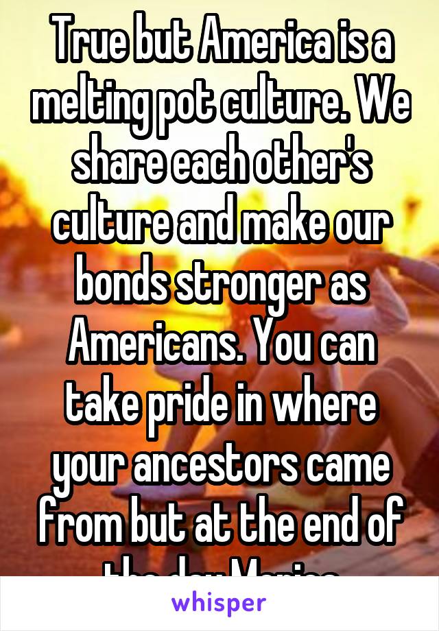 True but America is a melting pot culture. We share each other's culture and make our bonds stronger as Americans. You can take pride in where your ancestors came from but at the end of the day Merica