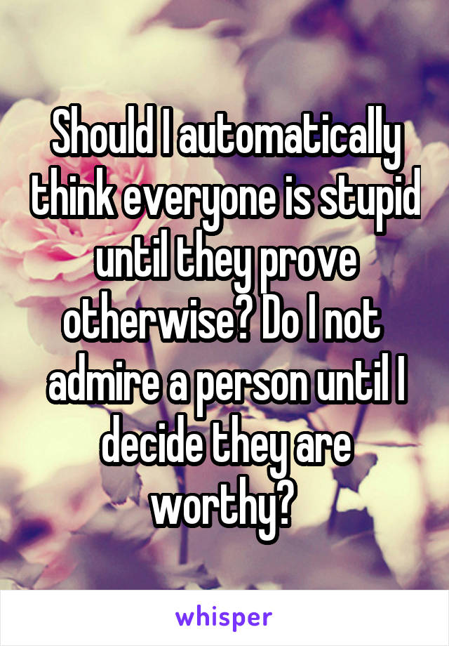 Should I automatically think everyone is stupid until they prove otherwise? Do I not  admire a person until I decide they are worthy? 