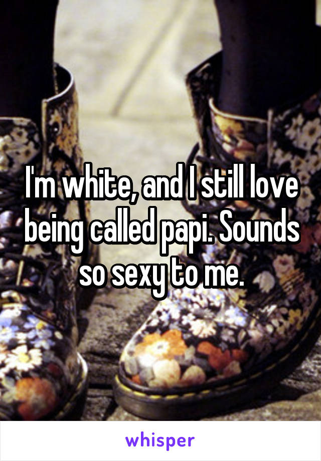 I'm white, and I still love being called papi. Sounds so sexy to me.