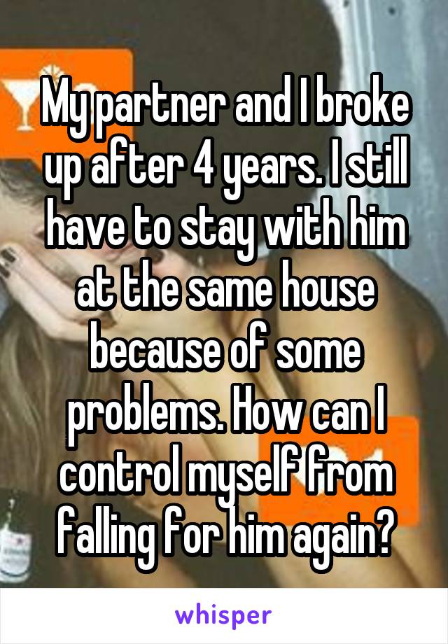My partner and I broke up after 4 years. I still have to stay with him at the same house because of some problems. How can I control myself from falling for him again?