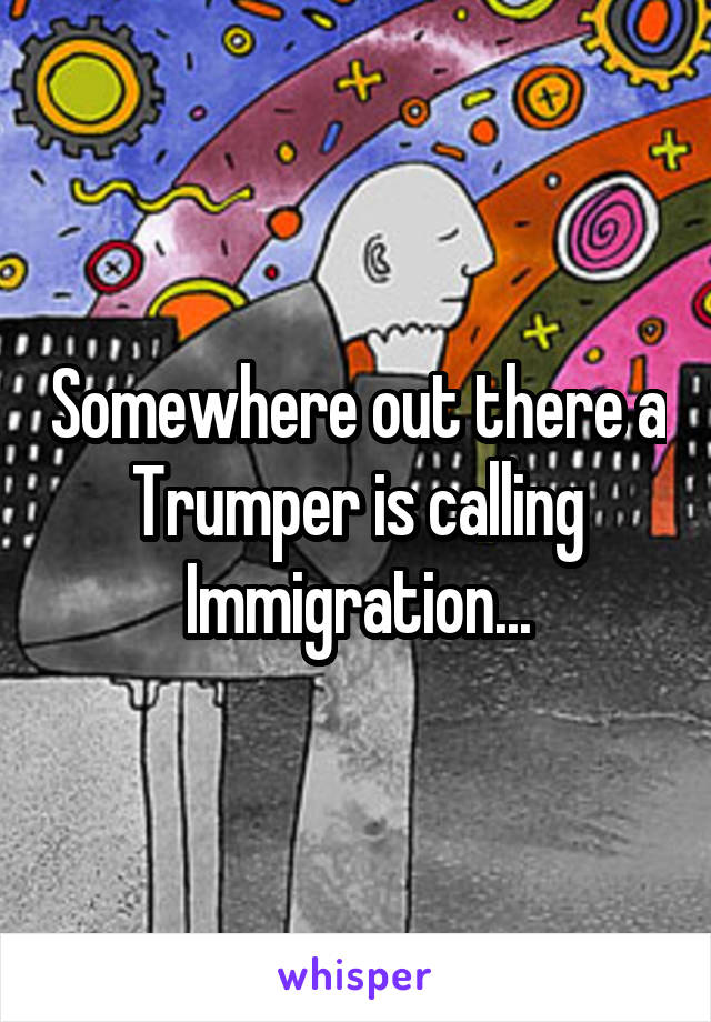Somewhere out there a Trumper is calling Immigration...
