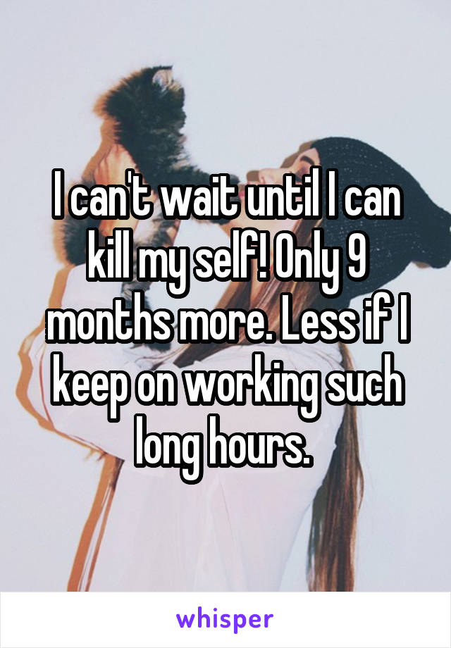 I can't wait until I can kill my self! Only 9 months more. Less if I keep on working such long hours. 