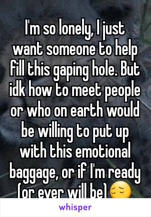 I'm so lonely, I just want someone to help fill this gaping hole. But idk how to meet people or who on earth would be willing to put up with this emotional baggage, or if I'm ready (or ever will be)😔