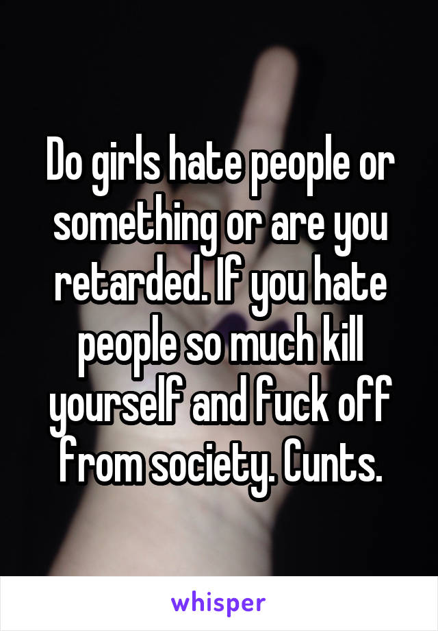 Do girls hate people or something or are you retarded. If you hate people so much kill yourself and fuck off from society. Cunts.