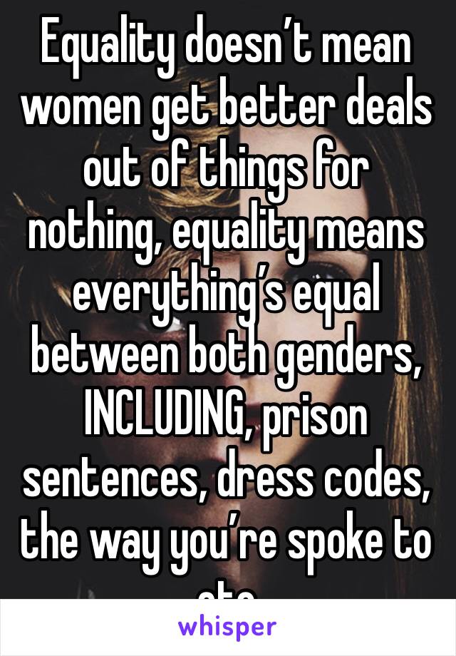 Equality doesn’t mean women get better deals out of things for nothing, equality means everything’s equal between both genders, INCLUDING, prison sentences, dress codes, the way you’re spoke to etc