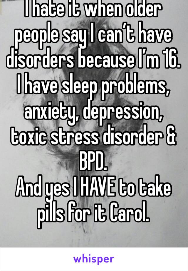 I hate it when older people say I can’t have disorders because I’m 16. 
I have sleep problems, anxiety, depression, toxic stress disorder & BPD. 
And yes I HAVE to take pills for it Carol. 