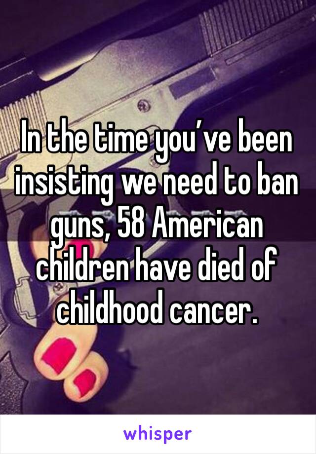 In the time you’ve been insisting we need to ban guns, 58 American children have died of childhood cancer.