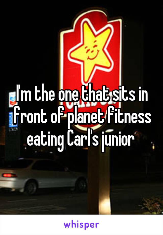 I'm the one that sits in front of planet fitness eating Carl's junior 