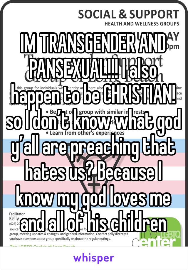 IM TRANSGENDER AND PANSEXUAL!!! I also happen to be CHRISTIAN! so I don’t know what god y’all are preaching that hates us? Because I know my god loves me and all of his children