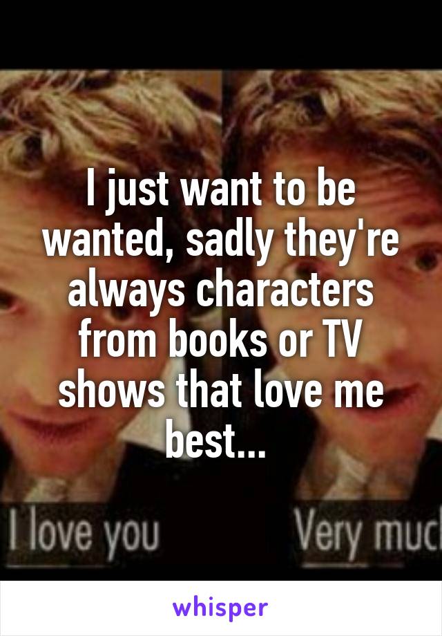 I just want to be wanted, sadly they're always characters from books or TV shows that love me best... 
