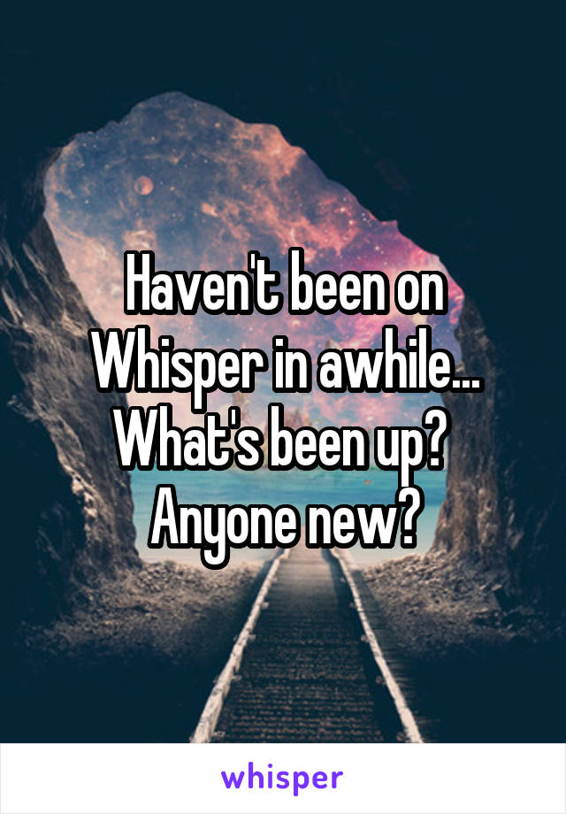 Haven't been on Whisper in awhile... What's been up? 
Anyone new?