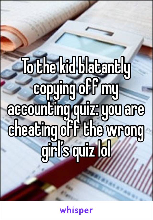 To the kid blatantly copying off my accounting quiz: you are cheating off the wrong girl’s quiz lol