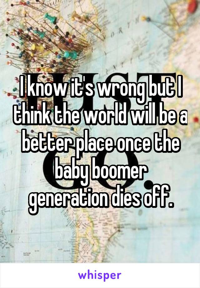 I know it's wrong but I think the world will be a better place once the baby boomer generation dies off.