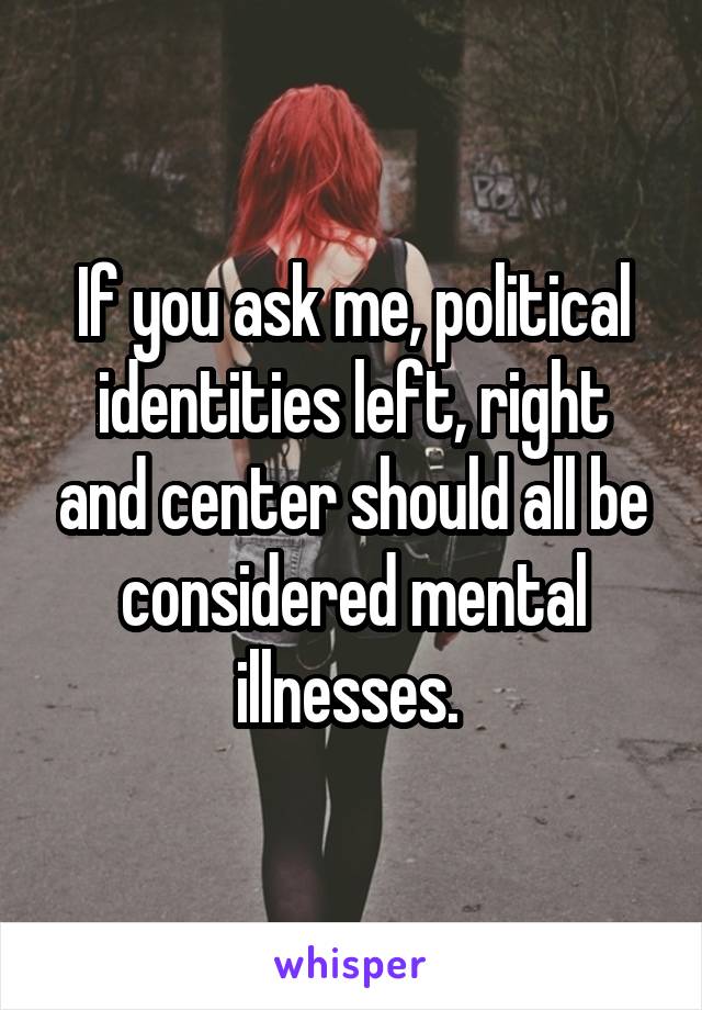 If you ask me, political identities left, right and center should all be considered mental illnesses. 