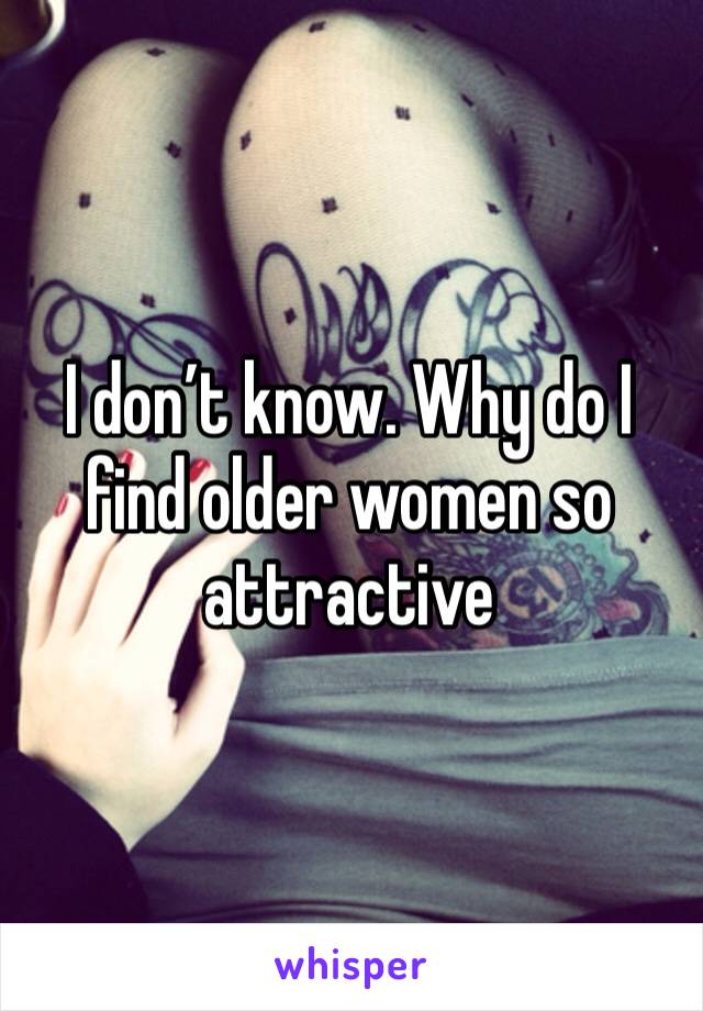 I don’t know. Why do I find older women so attractive 