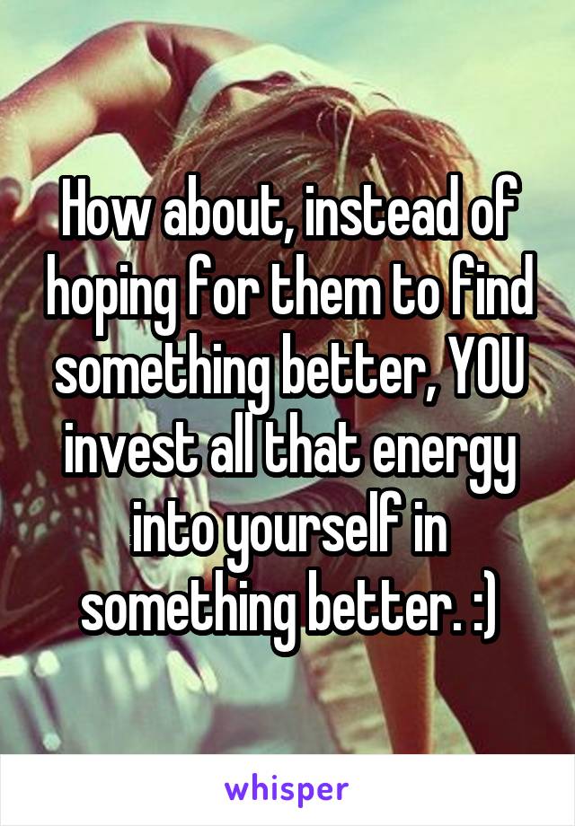 How about, instead of hoping for them to find something better, YOU invest all that energy into yourself in something better. :)