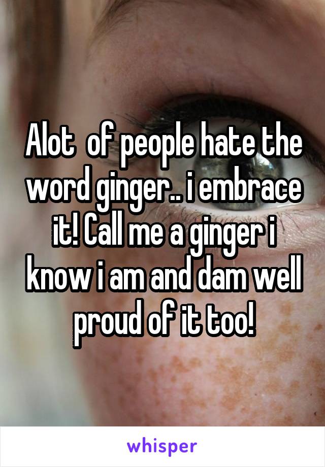 Alot  of people hate the word ginger.. i embrace it! Call me a ginger i know i am and dam well proud of it too!