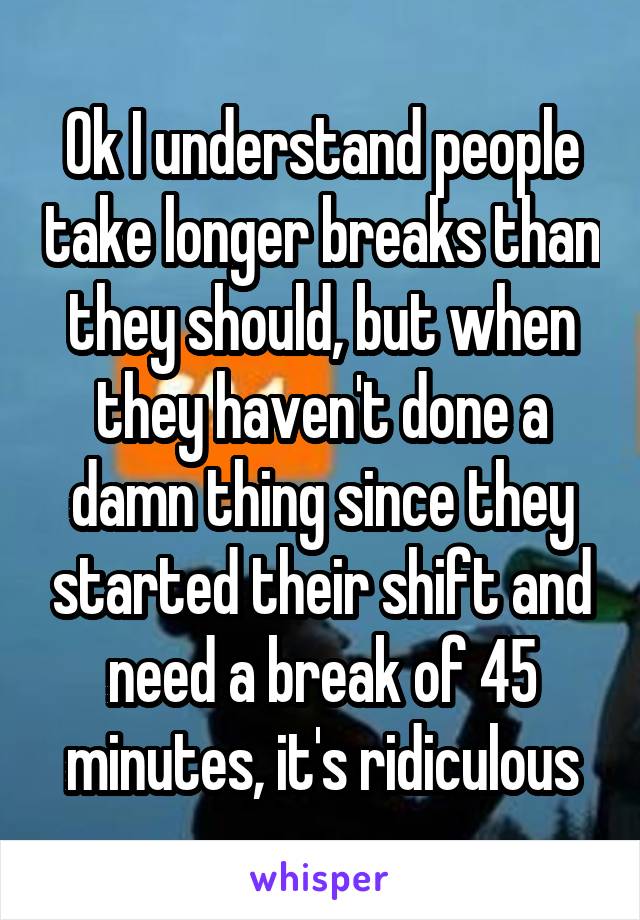Ok I understand people take longer breaks than they should, but when they haven't done a damn thing since they started their shift and need a break of 45 minutes, it's ridiculous