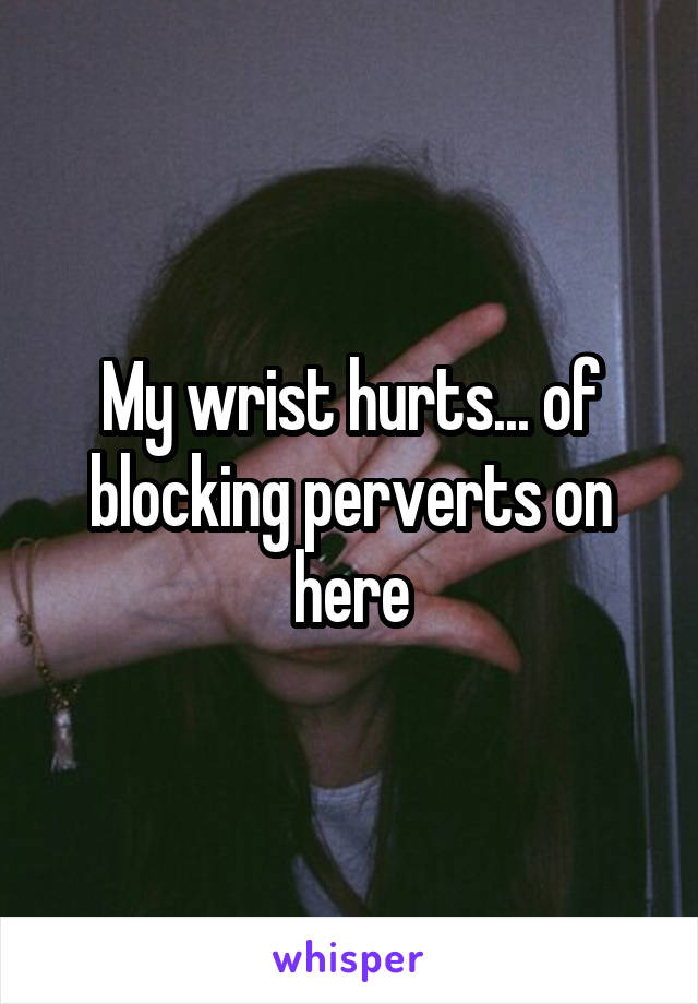 My wrist hurts... of blocking perverts on here