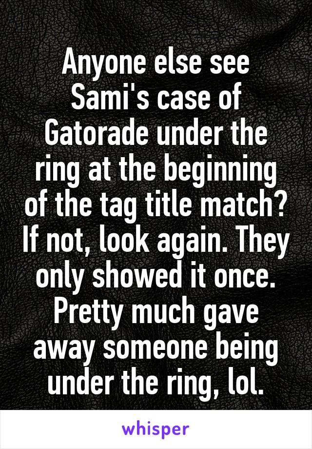 Anyone else see Sami's case of Gatorade under the ring at the beginning of the tag title match? If not, look again. They only showed it once. Pretty much gave away someone being under the ring, lol.