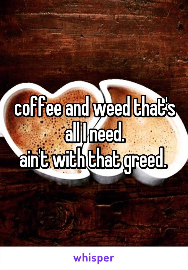 coffee and weed that's all I need.
ain't with that greed. 