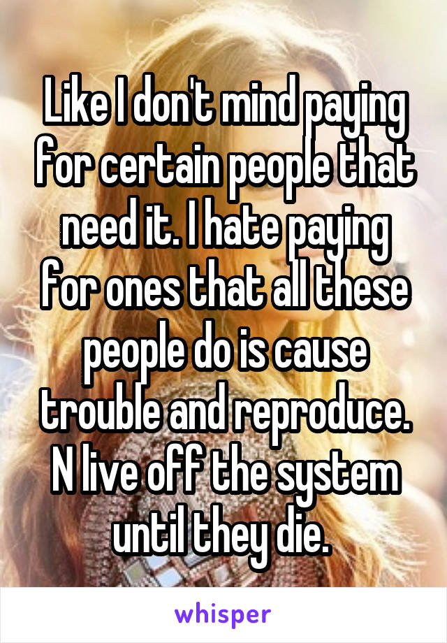 Like I don't mind paying for certain people that need it. I hate paying for ones that all these people do is cause trouble and reproduce. N live off the system until they die. 