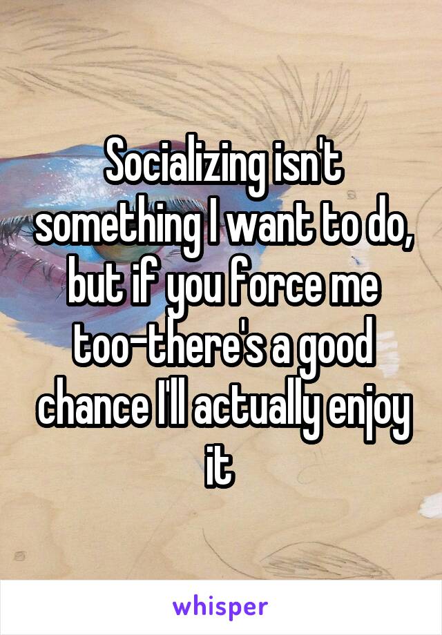 Socializing isn't something I want to do, but if you force me too-there's a good chance I'll actually enjoy it 