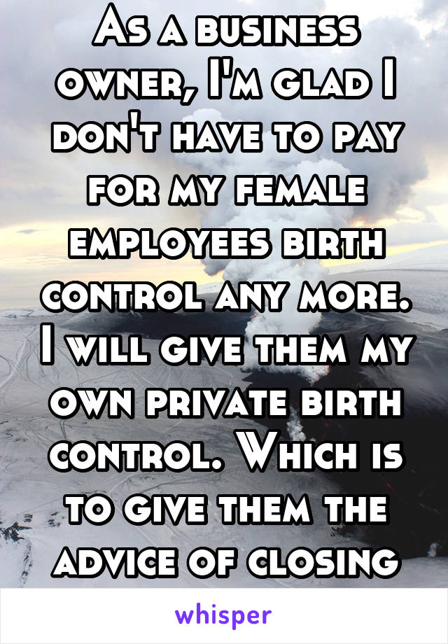As a business owner, I'm glad I don't have to pay for my female employees birth control any more. I will give them my own private birth control. Which is to give them the advice of closing their legs.