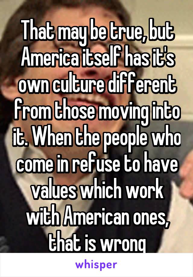 That may be true, but America itself has it's own culture different from those moving into it. When the people who come in refuse to have values which work with American ones, that is wrong