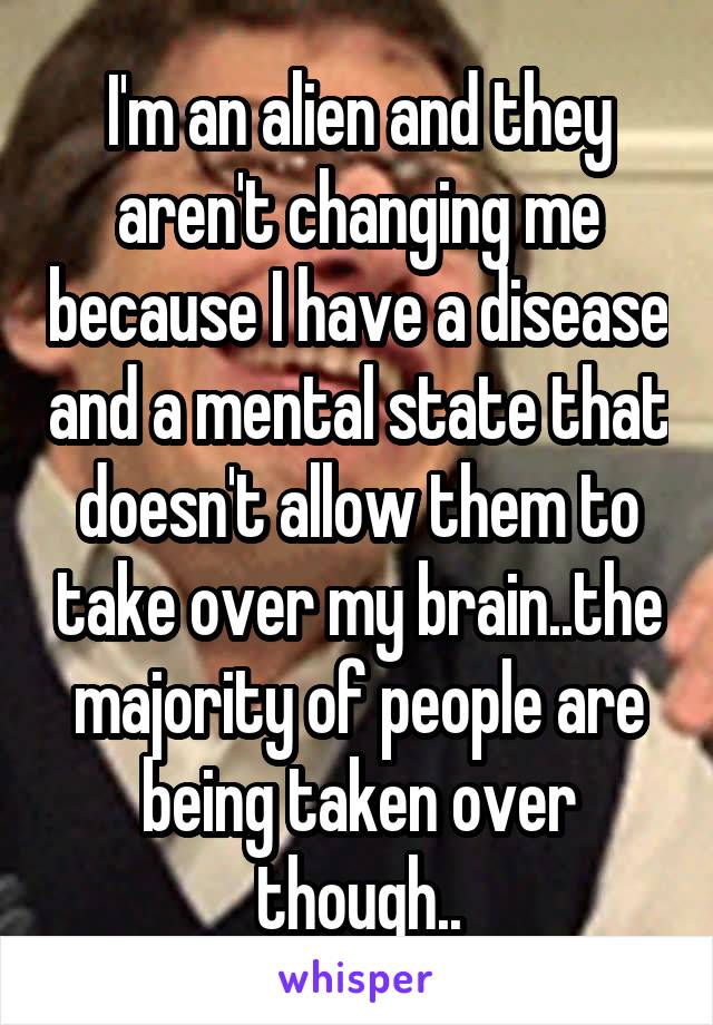 I'm an alien and they aren't changing me because I have a disease and a mental state that doesn't allow them to take over my brain..the majority of people are being taken over though..