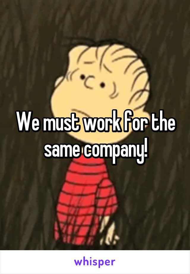 We must work for the same company!