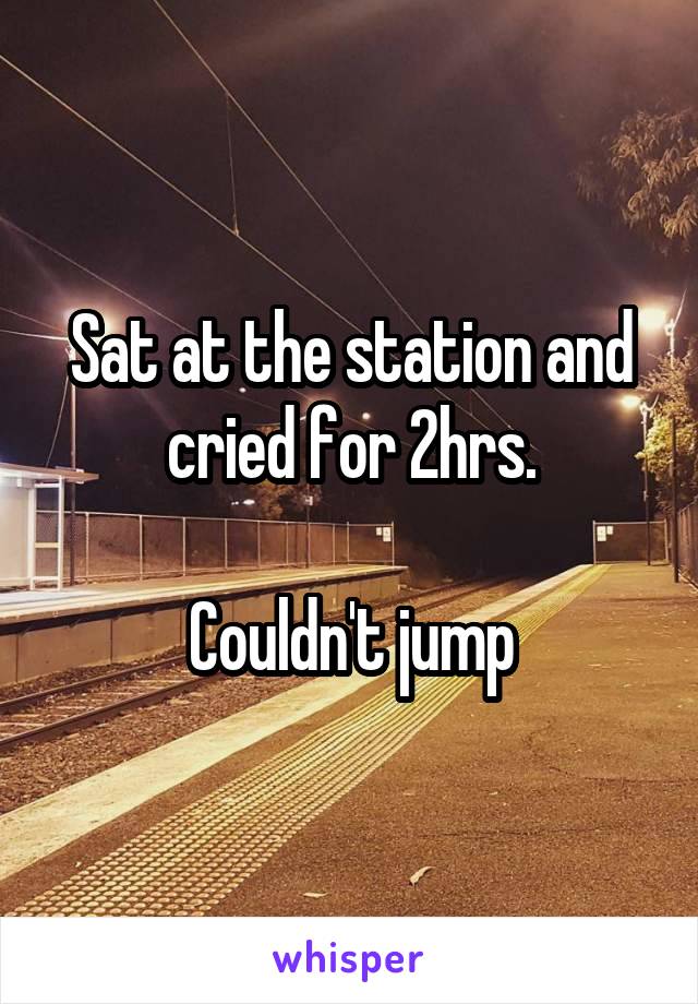Sat at the station and cried for 2hrs.

Couldn't jump
