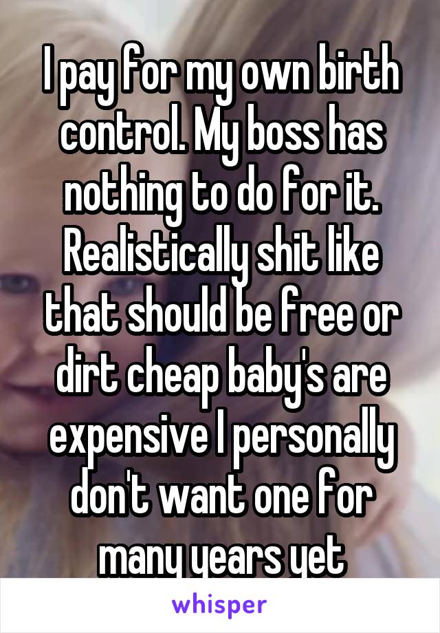 I pay for my own birth control. My boss has nothing to do for it. Realistically shit like that should be free or dirt cheap baby's are expensive I personally don't want one for many years yet