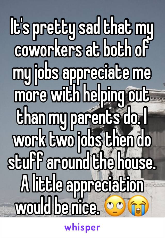 It's pretty sad that my coworkers at both of my jobs appreciate me more with helping out than my parents do. I work two jobs then do stuff around the house. A little appreciation would be nice. 🙄😭
