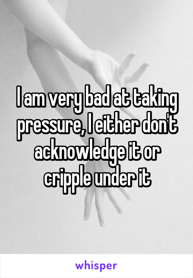 I am very bad at taking pressure, I either don't acknowledge it or cripple under it