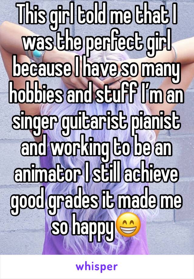 This girl told me that I was the perfect girl because I have so many hobbies and stuff I’m an singer guitarist pianist and working to be an animator I still achieve good grades it made me so happy😁